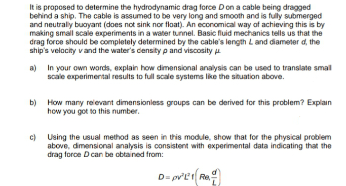 It is proposed to determine the hydrodynamic drag force D on a cable being dragged
behind a ship. The cable is assumed to be very long and smooth and is fully submerged
and neutrally buoyant (does not sink nor float). An economical way of achieving this is by
making small scale experiments in a water tunnel. Basic fluid mechanics tells us that the
drag force should be completely determined by the cable's length L and diameter d, the
ship's velocity v and the water's density p and viscosity p.
a) In your own words, explain how dimensional analysis can be used to translate small
scale experimental results to full scale systems like the situation above.
b) How many relevant dimensionless groups can be derived for this problem? Explain
how you got to this number.
c) Using the usual method as seen in this module, show that for the physical problem
above, dimensional analysis is consistent with experimental data indicating that the
drag force D can be obtained from:
D= pv'L1 Re.
