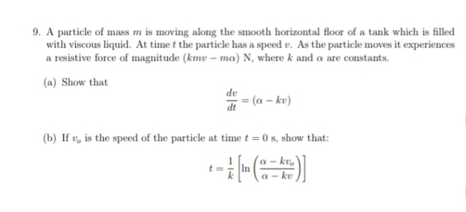 9. A particle of mass m is moving along the smooth horizontal floor of a tank which is filled
with viscous liquid. At time t the particle has a speed v. As the particle moves it experiences
a resistive force of magnitude (kmv – ma) N, where k and a are constants.
(a) Show that
dv
(a – kv)
dt
(b) If v, is the speed of the particle at time t = 0 s, show that:
- kv,
In
a – kv
