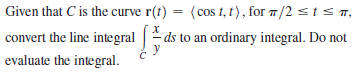 Given that C is the curve r(t) = (cos t, t), for /2 sts T,
convert the line integral |
ds to an ordinary integral. Do not
evaluate the integral.
