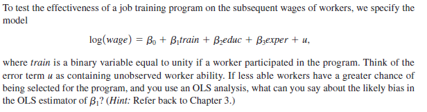 To test the effectiveness of a job training program on the subsequent wages of workers, we specify the
model
log(wage) = Bo + Bitrain + Bzeduc + B;exper + u,
where train is a binary variable equal to unity if a worker participated in the program. Think of the
error term u as containing unobserved worker ability. If less able workers have a greater chance of
being selected for the program, and you use an OLS analysis, what can you say about the likely bias in
the OLS estimator of B,? (Hint: Refer back to Chapter 3.)
