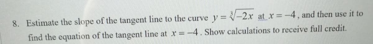 8. Estimate the slope of the tangent line to the curve y = -2x at x=-4, and then use it to
find the equation of the tangent line at x =-4. Show calculations to receive full credit.
