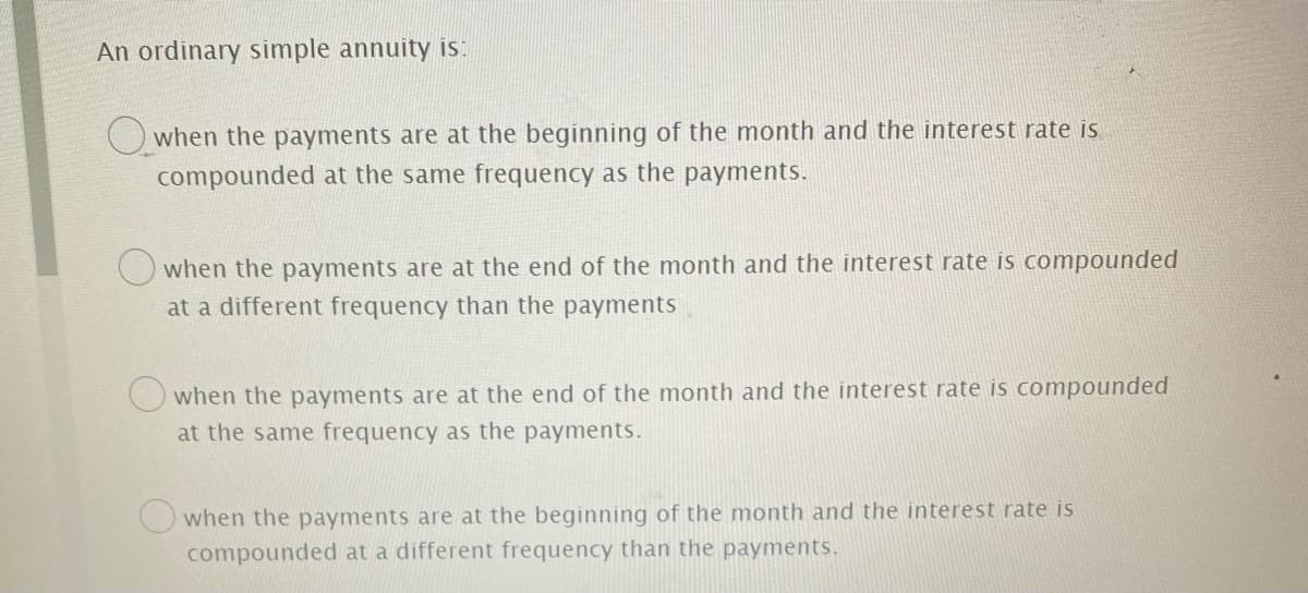 An ordinary simple annuity is:
O when the payments are at the beginning of the month and the interest rate is
compounded at the same frequency as the payments.
O when the payments are at the end of the month and the interest rate is compounded
at a different frequency than the payments
when the payments are at the end of the month and the interest rate is compounded
at the same frequency as the payments.
when the payments are at the beginning of the month and the interest rate is
compounded at a different frequency than the payments.
