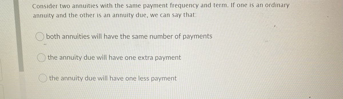 Consider two annuities with the same payment frequency and term. If one is an ordinary
annuity and the other is an annuity due, we can say that:
both annuities will have the same number of payments
the annuity due will have one extra payment
the annuity due will have one less payment
