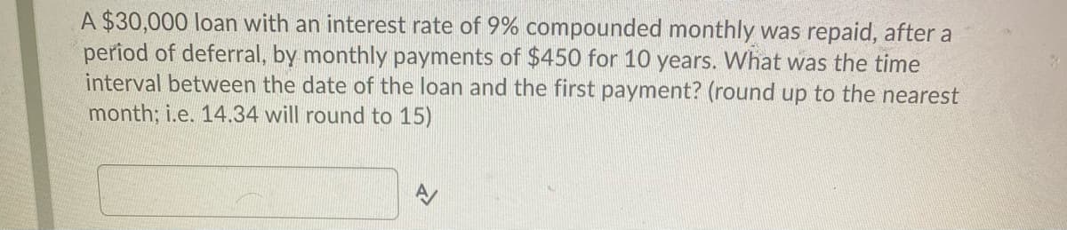 A $30,000 loan with an interest rate of 9% compounded monthly was repaid, after a
period of deferral, by monthly payments of $450 for 10 years. What was the time
interval between the date of the loan and the first payment? (round up to the nearest
month; i.e. 14.34 will round to 15)
