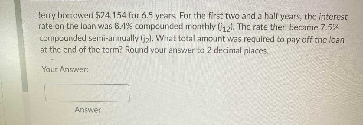 Jerry borrowed $24,154 for 6.5 years. For the first two and a half years, the interest
rate on the loan was 8.4% compounded monthly (j12). The rate then became 7.5%
compounded semi-annually (j2). What total amount was required to pay off the loan
at the end of the term? Round your answer to 2 decimal places.
Your Answer:
Answer
