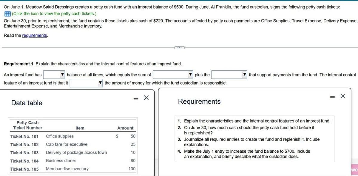 On June 1, Meadow Salad Dressings creates a petty cash fund with an imprest balance of $500. During June, Al Franklin, the fund custodian, signs the following petty cash tickets:
(Click the icon to view the petty cash tickets.)
On June 30, prior to replenishment, the fund contains these tickets plus cash of $220. The accounts affected by petty cash payments are Office Supplies, Travel Expense, Delivery Expense,
Entertainment Expense, and Merchandise Inventory.
Read the requirements.
Requirement 1. Explain the characteristics and the internal control features of an imprest fund.
An imprest fund has
balance at all times, which equals the sum of
plus the
that support payments from the fund. The internal control
feature of an imprest fund is that it
the amount of money for which the fund custodian is responsible.
×
Data table
Petty Cash
Ticket Number
Item
Amount
Ticket No. 101
Office supplies
$
50
Ticket No. 102
Cab fare for executive
25
Ticket No. 103
Delivery of package across town
10
Ticket No. 104
Business dinner
80
Ticket No. 105
Merchandise inventory
130
Requirements
1. Explain the characteristics and the internal control features of an imprest fund.
2. On June 30, how much cash should the petty cash fund hold before it
is replenished?
3. Journalize all required entries to create the fund and replenish it. Include
explanations.
4. Make the July 1 entry to increase the fund balance to $700. Include
an explanation, and briefly describe what the custodian does.
we