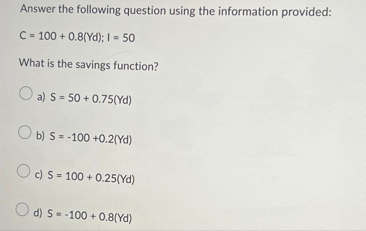 Answer the following question using the information provided:
C=100+ 0.8(Yd); I = 50
What is the savings function?
a) S 50+0.75(Yd)
b) S-100 +0.2(Yd)
c) S 100+ 0.25(Yd)
d) S = -100+ 0.8(Yd)