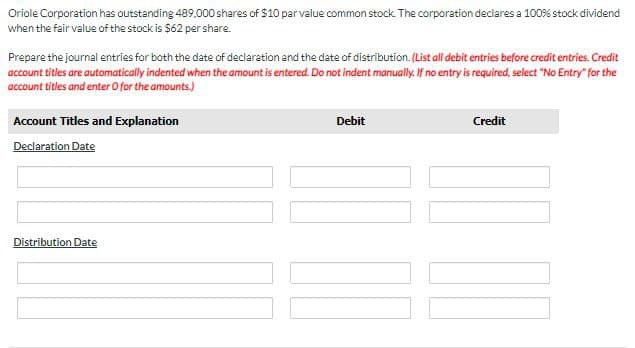 Oriole Corporation has outstanding 489,000 shares of $10 par value common stock. The corporation declares a 100% stock dividend
when the fair value of the stock is $62 per share.
Prepare the journal entries for both the date of declaration and the date of distribution. (List all debit entries before credit entries. Credit
account titles are automatically indented when the amount is entered. Do not indent manually. If no entry is required, select "No Entry" for the
account titles and enter O for the amounts.)
Account Titles and Explanation
Debit
Credit
Declaration Date
Distribution Date