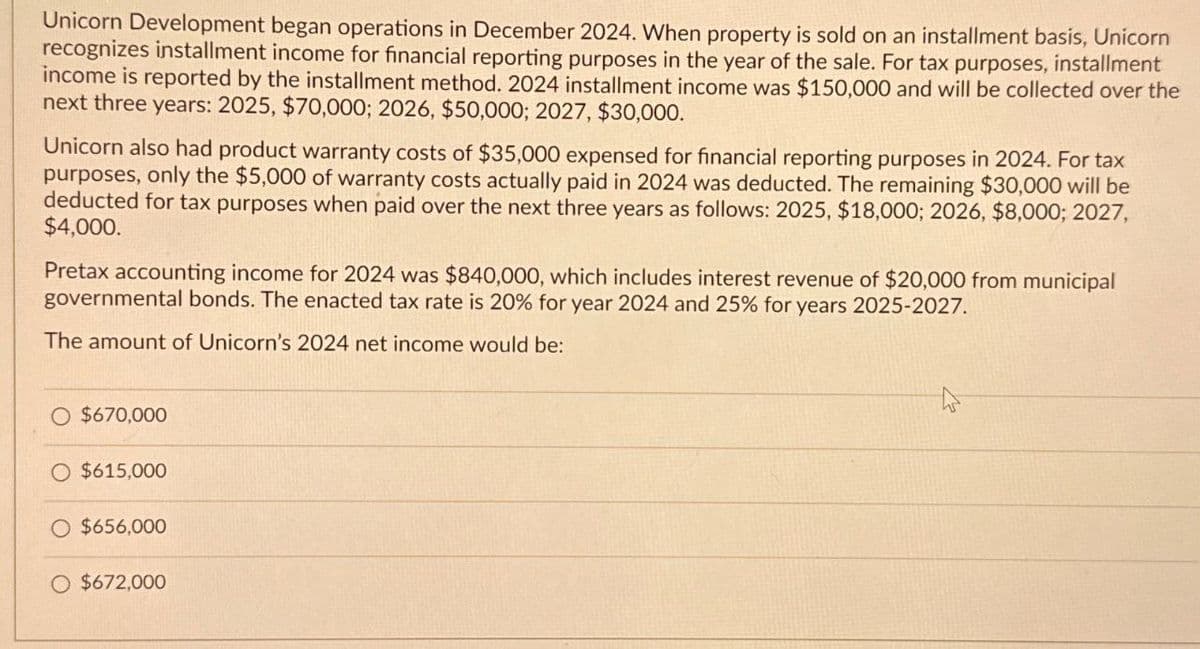 Unicorn Development began operations in December 2024. When property is sold on an installment basis, Unicorn
recognizes installment income for financial reporting purposes in the year of the sale. For tax purposes, installment
income is reported by the installment method. 2024 installment income was $150,000 and will be collected over the
next three years: 2025, $70,000; 2026, $50,000; 2027, $30,000.
Unicorn also had product warranty costs of $35,000 expensed for financial reporting purposes in 2024. For tax
purposes, only the $5,000 of warranty costs actually paid in 2024 was deducted. The remaining $30,000 will be
deducted for tax purposes when paid over the next three years as follows: 2025, $18,000; 2026, $8,000; 2027,
$4,000.
Pretax accounting income for 2024 was $840,000, which includes interest revenue of $20,000 from municipal
governmental bonds. The enacted tax rate is 20% for year 2024 and 25% for years 2025-2027.
The amount of Unicorn's 2024 net income would be:
O $670,000
$615,000
$656,000
$672,000