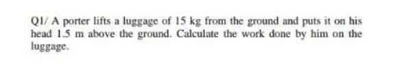 QI/ A porter lifts a luggage of 15 kg from the ground and puts it on his
head 1.5 m above the ground. Calculate the work done by him on the
luggage.
