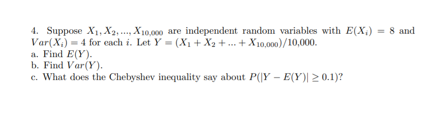 4. Suppose X1, X2,..., X10,000 are independent random variables with E(X;) = 8 and
Var(X;) = 4 for each i. Let Y = (X1+ X2 + ... +X10,000)/10,000.
a. Find E(Y).
b. Find Var(Y).
c. What does the Chebyshev inequality say about P(|Y – E(Y)| 2 0.1)?
