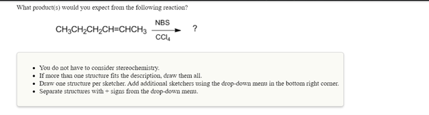 What product(s) would you expect from the following reaction?
NBS
CH;CH2CH;CH=CHCH3
?
• You do not have to consider stereochemistry.
• If more than one structure fits the description, draw them all.
• Draw one structure per sketcher. Add additional sketchers using the drop-down menu in the bottom right comer.
• Separate structures with + signs from the drop-down memu.
