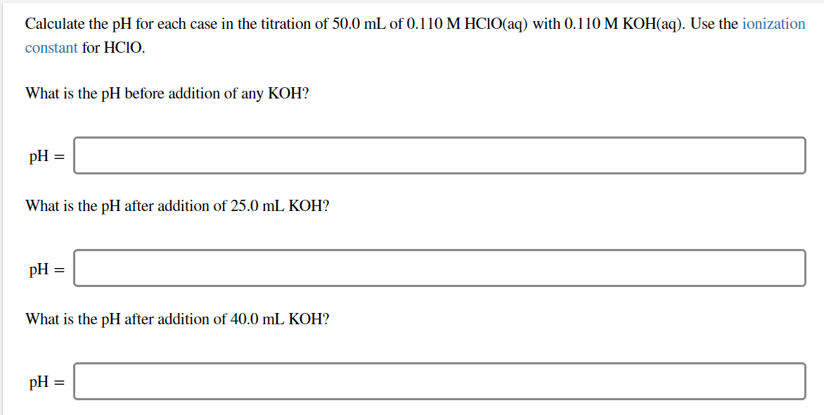 Calculate the pH for each case in the titration of 50.0 mL of 0.110 M HCIO(aq) with 0.110 M KOH(aq). Use the ionization
constant for HCIO
What is the pH before addition of
any KOH?
pH
What is the pH after addition of 25.0 mL KOH?
pH
What is the pH after addition of 40.0 mL KOH?
pH
