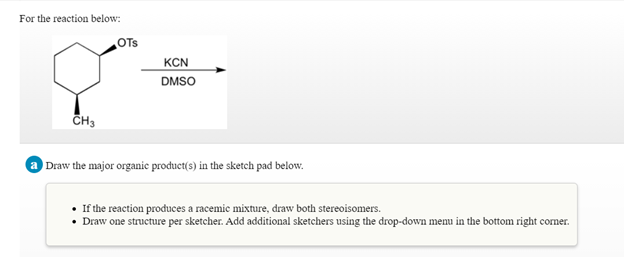 For the reaction below:
OTs
KCN
DMSO
CH3
a Draw the major organie product(s) in the sketch pad below.
If the reaction produces a racemic mixture, draw both stereoisomers.
• Draw one structure per sketcher. Add additional sketchers using the drop-down menu in the bottom right corner.
