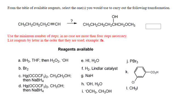 From the table of available reagents, select the one(s) you would use to carry out the following transformation.
он
CH;CH2CH2CH2C=CH
CH3CH2CH2CH,ĊHCH2OCH3
Use the minimum number of steps; in no case are more than four steps necessary.
List reagents by letter in the order that they are used; example: fa.
Reagents available
а. ВНз, ТHF; then H,02. ОН
e. HI, H20
j. PB13
b. Br2
f. H2, Lindlar catalyst
k.
-CO,H
c. Hg(OCOCF3)2, CH3CH2OH;
then NABH4
g. NaH
h. ОН, Н-о
d. Hg(OCOCF3)2, CH;OH;
then NaBH4
I. CH3I
i. "OCH3, CH3OH
