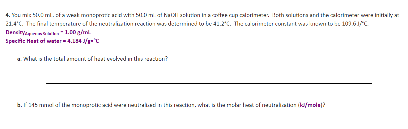 4. You mix 50.0 mL. of a weak monoprotic acid with 50.0 mL of NaOH solution in a coffee cup calorimeter. Both solutions and the calorimeter were initially at
21.4°C. The final temperature of the neutralization reaction was determined to be 41.2°C. The calorimeter constant was known to be 109.6 J/°C.
DensityAqueous Solution = 1.00 g/mL
Specific Heat of water 4.184 J/g.°C
a. What is the total amount of heat evolved in this reaction?
b. If 145 mmol of the monoprotic acid were neutralized in this reaction, what is the molar heat of neutralization (kJ/mole)?
