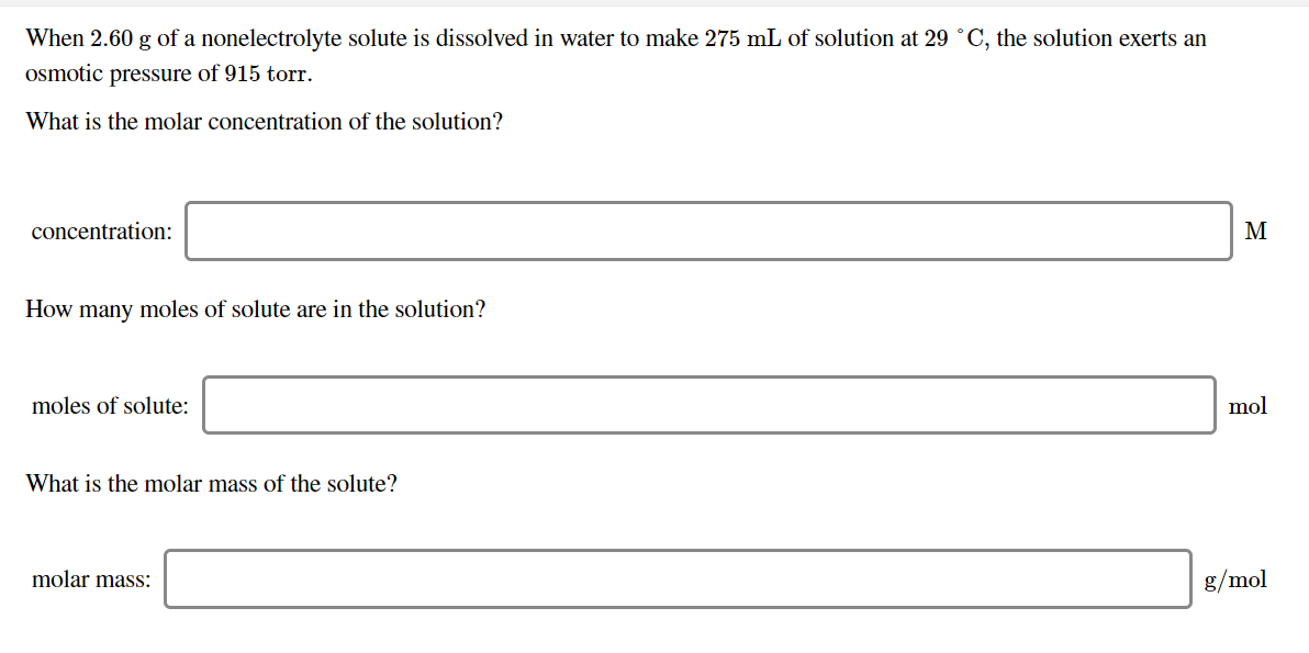 When 2.60 g of a nonelectrolyte solute is dissolved in water to make 275 mL of solution at 29 °C, the solution exerts an
osmotic pressure of 915 torr.
What is the molar concentration of the solution?
concentration:
How many moles of solute are in the solution?
mol
moles of solute:
What is the molar mass of the solute?
molar mass:
g/mol
