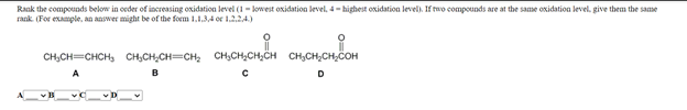 Rank the compounds below in oeder of increasing oxidation level (1- kowest oxidation level, 4- highest oxidation level). If rwo compounds are at the same oxidation level, give them the same
rank. (For example, an answer might be of the form 1.1.34 or 1.2.24)
CH,CH=CHCH, CH,CH,CH-CH; CH,CH,CH,CH CH,CH,CH,COH
A
B
D
D
