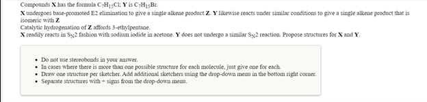 Compounds X has the formmla C;H13CI: Y is C;H13B1.
X undergoes base-promoted E2 elimination to give a single alkene product Z. Y likewise reacts under similar conditions to give a single alkene product that is
isomeric with Z
Catalytic hydrogenation of Z affords 3-ethylpentane.
X readily reacts in Sy2 fashion with sodium iodide in acetone. Y does not undergo a similar Sy2 reaction. Propose structures for X and Y.
• Do not use stereobonds in your answer.
• In cases where there is more than one possible structure for each molecule, just give one for each.
• Draw one structure per sketcher. Add additional sketehers using the drop-down menu in the bottom right corner.
Separate structures with + signs from the drop-down mentu.
