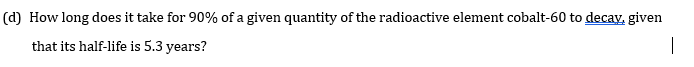 (d) How long does it take for 90% of a given quantity of the radioactive element cobalt-60 to decay, given
that its half-life is 5.3 years?
|
