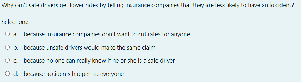 Why can't safe drivers get lower rates by telling insurance companies that they are less likely to have an accident?
Select one:
O a. because insurance companies don't want to cut rates for anyone
O b. because unsafe drivers would make the same claim
O c. because no one can really know if he or she is a safe driver
O d. because accidents happen to everyone