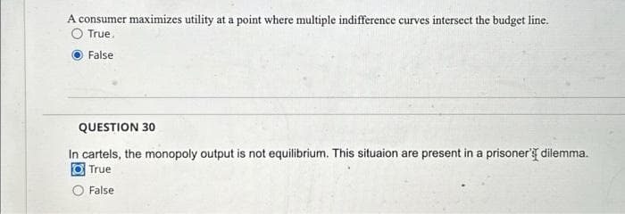 A consumer maximizes utility at a point where multiple indifference curves intersect the budget line.
True.
False
QUESTION 30
In cartels, the monopoly output is not equilibrium. This situaion are present in a prisoner's dilemma.
True
False