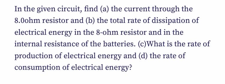 In the given circuit, find (a) the current through the
8.0ohm resistor and (b) the total rate of dissipation of
electrical energy in the 8-ohm resistor and in the
internal resistance of the batteries. (c)What is the rate of
production of electrical energy and (d) the rate of
consumption of electrical energy?