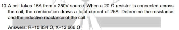 10.A coil takes 15A from a 250V source. When a 20 O resistor is connected across
the coil, the combination draws a total current of 25A. Determine the resistance
and the inductive reactance of the coil.
Answers: R=10.834 Q, X=12.666 Q
