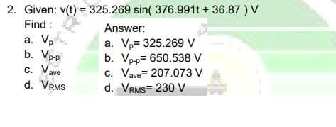 2. Given: v(t) = 325.269 sin( 376.991t + 36.87 ) V
Find :
Answer:
a. Vp
b. Vpp
c. Vave
a. V,= 325.269 V
b. Vp-p= 650.538 V
c. Vave= 207.073 V
d. VRMS= 230 V
d. VRMS
