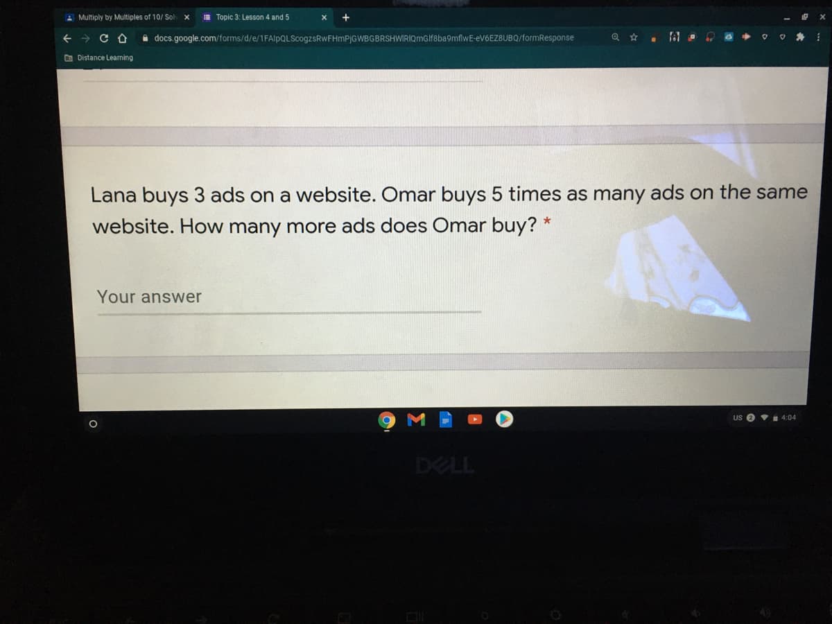 A Multiply by Multiples of 10/ Sol
E Topic 3: Lesson 4 and 5
A docs.google.com/forms/d/e/1FAlpQLScogzsRwFHmPjGWBGBRSHWIRIQmGlf8ba9mflwE-eV6EZ8UBQ/formResponse
O Distance Learning
Lana buys 3 ads on a website. Omar buys 5 times as many ads on the same
website. How many more ads does Omar buy? *
Your answer
US O v 4:04
DELL

