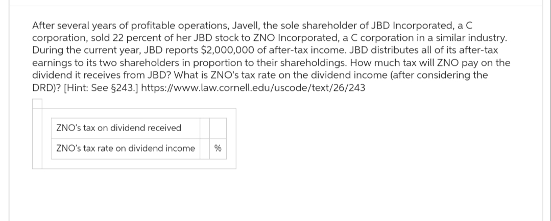 After several years of profitable operations, Javell, the sole shareholder of JBD Incorporated, a C
corporation, sold 22 percent of her JBD stock to ZNO Incorporated, a C corporation in a similar industry.
During the current year, JBD reports $2,000,000 of after-tax income. JBD distributes all of its after-tax
earnings to its two shareholders in proportion to their shareholdings. How much tax will ZNO pay on the
dividend it receives from JBD? What is ZNO's tax rate on the dividend income (after considering the
DRD)? [Hint: See §243.] https://www.law.cornell.edu/uscode/text/26/243
ZNO's tax on dividend received
ZNO's tax rate on dividend income
%