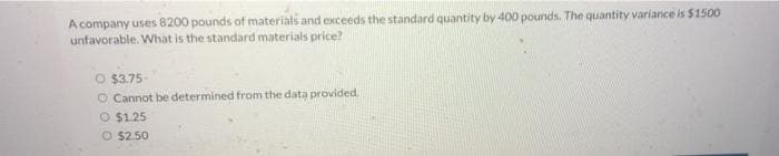 A company uses 8200 pounds of materials and exceeds the standard quantity by 400 pounds. The quantity variance is $1500
unfavorable. What is the standard materials price?
O $3.75-
O Cannot be determined from the data provided.
O $1.25
O $2.50