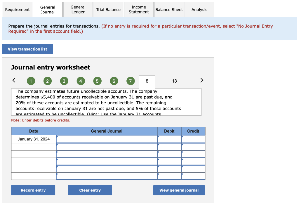 Requirement
General
Journal
View transaction list
Journal entry worksheet
2
Prepare the journal entries for transactions. (If no entry is required for a particular transaction/event, select "No Journal Entry
Required" in the first account field.)
General
Ledger
Date
January 31, 2024
3
Record entry
Trial Balance
4
5
6
Income
Statement
General Journal
Clear entry
The company estimates future uncollectible accounts. The company
determines $5,400 of accounts receivable on January 31 are past due, and
20% of these accounts are estimated to be uncollectible. The remaining
accounts receivable on January 31 are not past due, and 5% of these accounts
are estimated to be uncollectible. (Hint: Use the January 31 accounts.
Note: Enter debits before credits.
Balance Sheet Analysis
8
13
Debit
Credit
View general journal
>