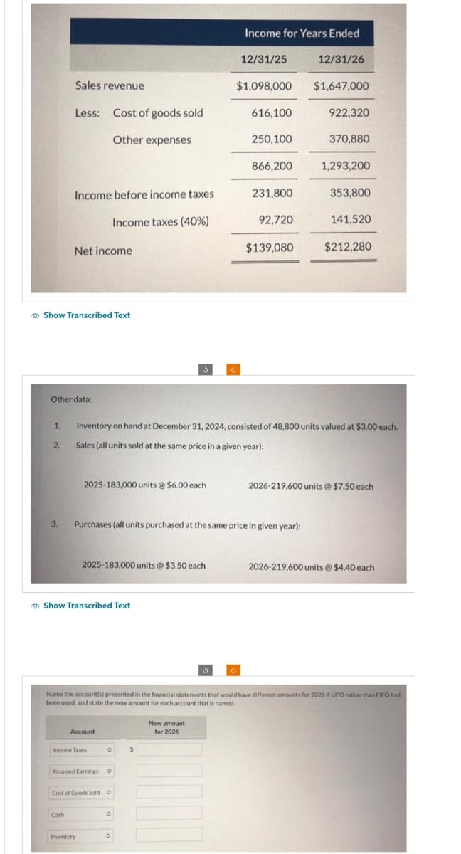 1.
Show Transcribed Text
2.
Sales revenue
Less: Cost of goods sold
Other expenses
Other data:
3.
Income before income taxes
Income taxes (40%)
Net income
Cash
2025-183,000 units @ $6.00 each
Show Transcribed Text
2025-183,000 units @ $3.50 each
Account
Income Taxes
Retained Earnings O
Inventory
O
Cost of Goods Sold O
O
Purchases (all units purchased at the same price in given year):
O
Income for Years Ended
C
$
12/31/25
$1,098,000
New amount
for 2026
616,100
250,100
Inventory on hand at December 31, 2024, consisted of 48,800 units valued at $3.00 each.
Sales (all units sold at the same price in a given year):
866,200
231,800
92,720
$139,080
12/31/26
Name the account(s) presented in the financial statements that would have different amounts for 2026 if LIFO rather than FIFO had
been used, and state the new amount for each account that is named.
$1,647,000
922,320
370,880
1,293,200
353,800
141,520
$212,280
2026-219,600 units @ $7.50 each
2026-219,600 units @ $4.40 each