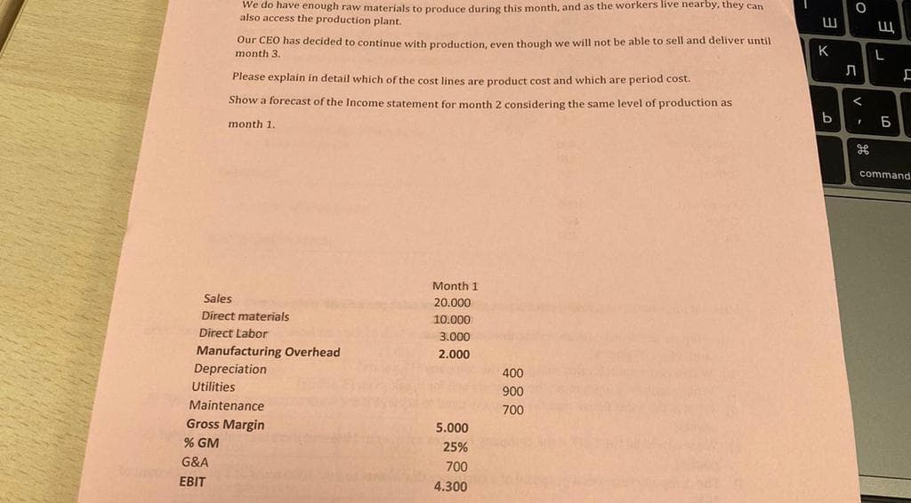 We do have enough raw materials to produce during this month, and as the workers live nearby, they can
also access the production plant.
Our CEO has decided to continue with production, even though we will not be able to sell and deliver until
month 3.
Please explain in detail which of the cost lines are product cost and which are period cost.
Show a forecast of the Income statement for month 2 considering the same level of production as
month 1.
Sales
Direct materials
Direct Labor
G&A
EBIT
Manufacturing Overhead
Depreciation
Utilities
Maintenance
Gross Margin
% GM
Month 1
20.000
10.000
3.000
2.000
5.000
25%
700
4.300
400
900
700
W
K
b
O
Л
<
1
W
L
Б
[
command