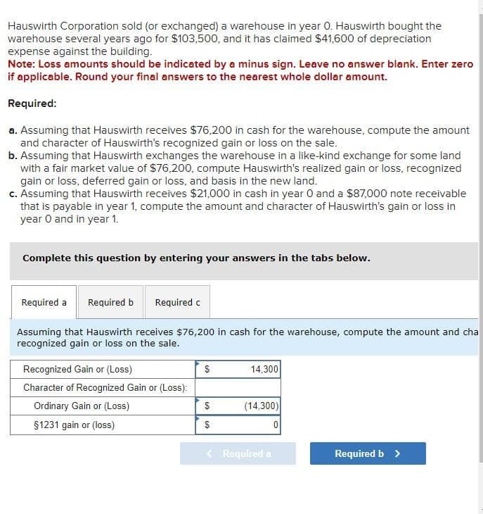 Hauswirth Corporation sold (or exchanged) a warehouse in year O. Hauswirth bought the
warehouse several years ago for $103,500, and it has claimed $41,600 of depreciation
expense against the building.
Note: Loss amounts should be indicated by a minus sign. Leave no answer blank. Enter zero
if applicable. Round your final answers to the nearest whole dollar amount.
Required:
a. Assuming that Hauswirth receives $76,200 in cash for the warehouse, compute the amount
and character of Hauswirth's recognized gain or loss on the sale.
b. Assuming that Hauswirth exchanges the warehouse in a like-kind exchange for some land
with a fair market value of $76,200, compute Hauswirth's realized gain or loss, recognized
gain or loss, deferred gain or loss, and basis in the new land.
c. Assuming that Hauswirth receives $21,000 in cash in year 0 and a $87,000 note receivable
that is payable in year 1, compute the amount and character of Hauswirth's gain or loss in
year O and in year 1.
Complete this question by entering your answers in the tabs below.
Required a Required b Required c
Assuming that Hauswirth receives $76,200 in cash for the warehouse, compute the amount and cha
recognized gain or loss on the sale.
Recognized Gain or (Loss)
Character of Recognized Gain or (Loss):
Ordinary Gain or (Loss)
§1231 gain or (loss)
$
69
$
14,300
(14,300)
< Required a
0
Required b >