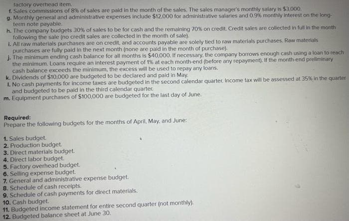factory overhead item.
f. Sales commissions of 8% of sales are paid in the month of the sales. The sales manager's monthly salary is $3,000.
g. Monthly general and administrative expenses include $12,000 for administrative salaries and 0.9% monthly interest on the long-
term note payable..
h. The company budgets 30% of sales to be for cash and the remaining 70% on credit. Credit sales are collected in full in the month
following the sale (no credit sales are collected in the month of sale).
i. All raw materials purchases are on credit, and accounts payable are solely tied to raw materials purchases. Raw materials
purchases are fully paid in the next month (none are paid in the month of purchase).
j. The minimum ending cash balance for all months is $40.000. If necessary, the company borrows enough cash using a loan to reach
the minimum. Loans require an interest payment of 1% at each month-end (before any repayment). If the month-end preliminary
cash balance exceeds the minimum, the excess will be used to repay any loans.
k. Dividends of $10,000 are budgeted to be declared and paid in May.
I. No cash payments for income taxes are budgeted in the second calendar quarter. Income tax will be assessed at 35% in the quarter
and budgeted to be paid in the third calendar quarter.
m. Equipment purchases of $100,000 are budgeted for the last day of June.
Required:
Prepare the following budgets for the months of April, May, and June:
1. Sales budget.
2. Production budget.
3. Direct materials budget.
4. Direct labor budget.
5. Factory overhead budget.
6. Selling expense budget.
7. General and administrative expense budget.
8. Schedule of cash receipts.
9. Schedule of cash payments for direct materials.
10. Cash budget.
11. Budgeted income statement for entire second quarter (not monthly).
12. Budgeted balance sheet at June 30.