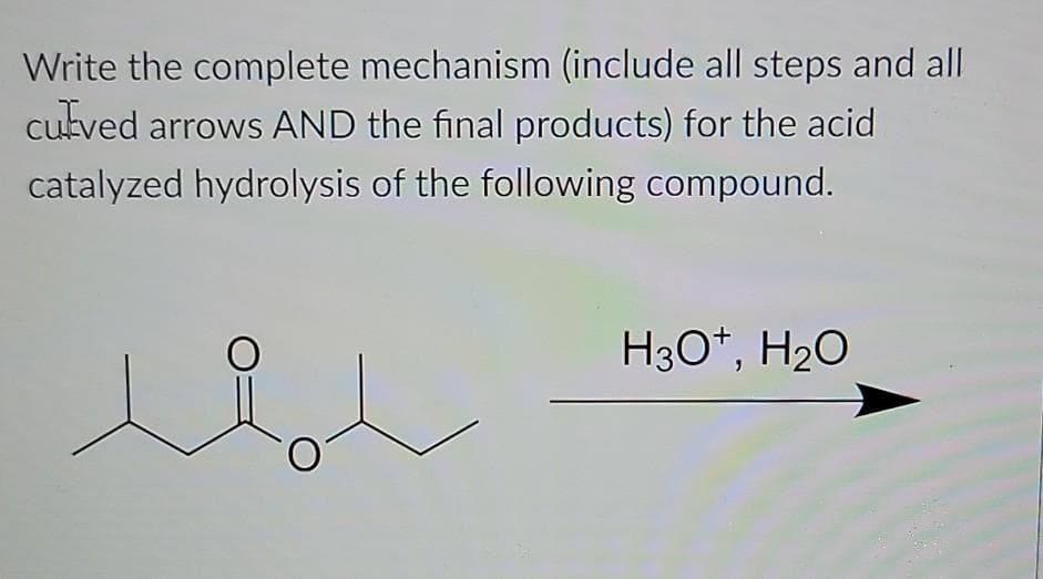 Write the complete mechanism (include all steps and all
cutved arrows AND the final products) for the acid
catalyzed hydrolysis of the following compound.
H30*, H20
