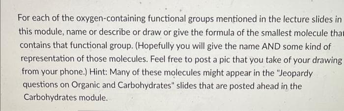 For each of the oxygen-containing functional groups mentioned in the lecture slides in
this module, name or describe or draw or give the formula of the smallest molecule that
contains that functional group. (Hopefully you will give the name AND some kind of
representation of those molecules. Feel free to post a pic that you take of your drawing
from your phone.) Hint: Many of these molecules might appear in the "Jeopardy
questions on Organic and Carbohydrates" slides that are posted ahead in the
Carbohydrates module.
