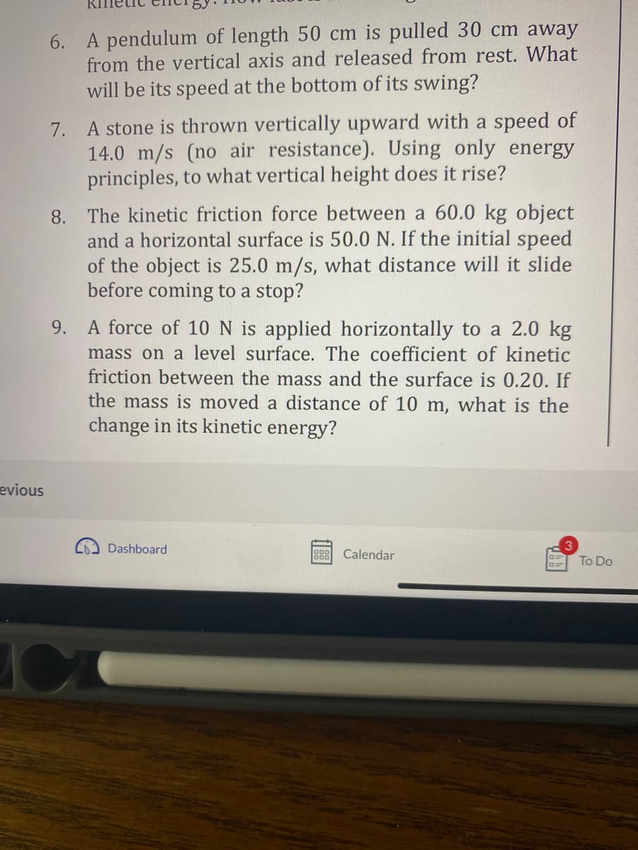 evious
6. A pendulum of length 50 cm is pulled 30 cm away
from the vertical axis and released from rest. What
will be its speed at the bottom of its swing?
7. A stone is thrown vertically upward with a speed of
14.0 m/s (no air resistance). Using only energy
principles, to what vertical height does it rise?
8. The kinetic friction force between a 60.0 kg object
and a horizontal surface is 50.0 N. If the initial speed
of the object is 25.0 m/s, what distance will it slide
before coming to a stop?
9.
C
force of 10 I is applied horizontally to a 2.0 kg
mass on a level surface. The coefficient of kinetic
friction between the mass and the surface is 0.20. If
the mass is moved a distance of 10 m, what is the
change in its kinetic energy?
Dashboard
888 Calendar
0=
To Do