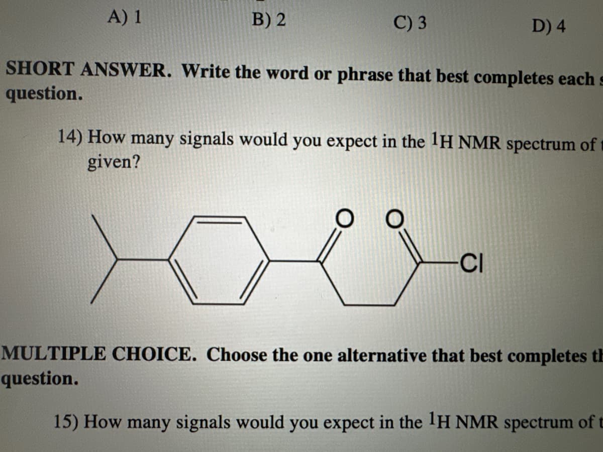 A) 1
B) 2
C) 3
SHORT ANSWER. Write the word or phrase that best completes each s
question.
O
D) 4
14) How many signals would you expect in the 1H NMR spectrum of
given?
-CI
MULTIPLE CHOICE. Choose the one alternative that best completes th
question.
15) How many signals would you expect in the 1H NMR spectrum of t