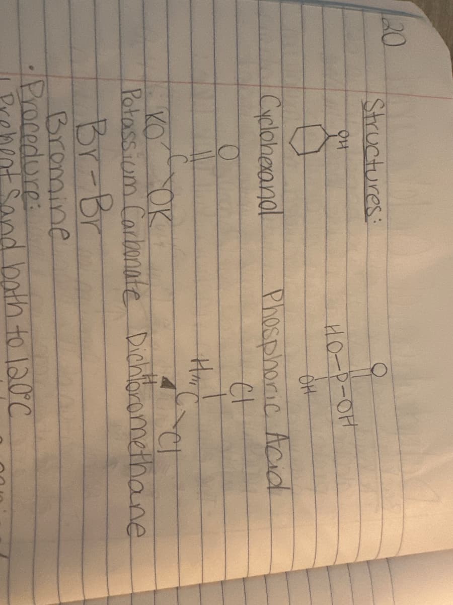 20
Structures:
011
Cyclohexandl
O
HO-P-OH
он
Phosphoric Acid
다
Hai C
KO
TOK
C
Potassium Carbonate Dichloromethane
Br-Br
Bromine
•Procedure:
Prement sand bath to 120°C