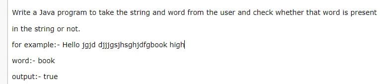 Write a Java program to take the string and word from the user and check whether that word is present
in the string or not.
for example:- Hello jgjd djjjgsjhsghjdfgbook high
word:- book
output:- true
