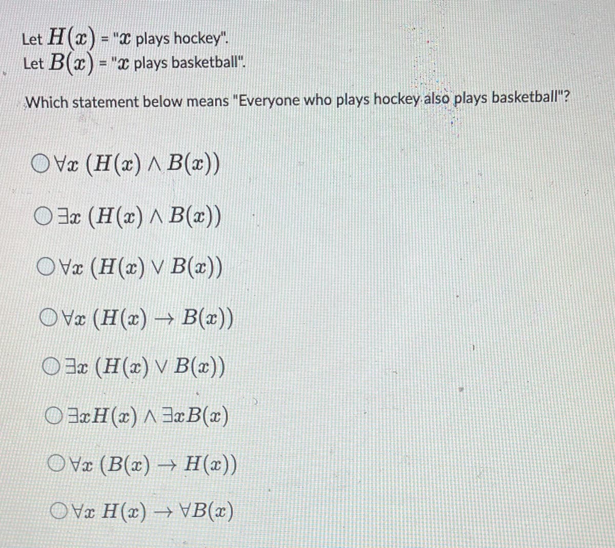 Let H(x) = " plays hockey".
Let B(x) = "x plays basketball".
Which statement below means "Everyone who plays hockey also plays basketball"?
OVx (H(x) ^ B(x))
Ox (H(x) ^ B(x))
OVx (H(x) v B(x))
Ovx (H(x)→ B(x))
Ox (H(x) v B(x))
OxH(x) 3x B(x)
OVx (B(x)→ H(x))
OVx H(x)→VB(x)