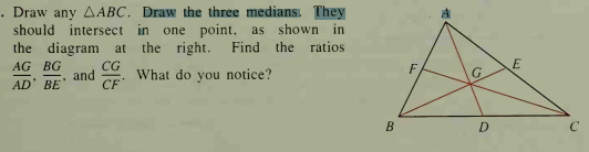 . Draw any AABC. Draw the three medians. They
should intersect in one point, as shown in
the diagram at
the right.
Find
the ratios
E
CG
and
CF
AG BG
F
What do you notice?
G.
AD' BE
B
