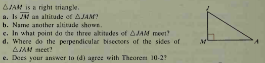 AJAM is a right triangle.
a. Is JM an altitude of AJAM?
b. Name another altitude shown.
c. In what point do the three altitudes of AJAM meet?
d. Where do the perpendicular bisectors of the sides of
AJAM meet?
e. Does your answer to (d) agree with Theorem 10-2?
