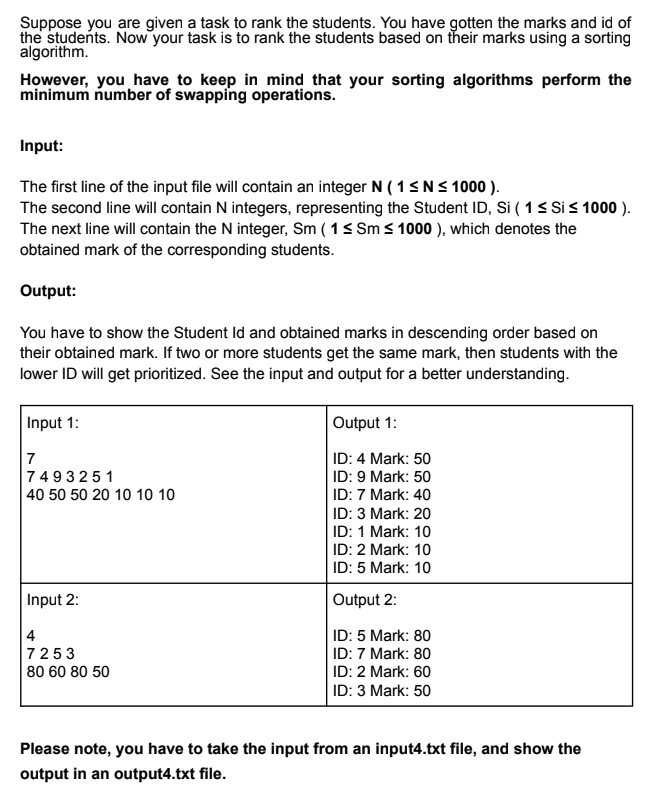 Suppose you are given a task to rank the students. You have gotten the marks and id of
the students. Now your task is to rank the students based on their marks using a sorting
algorithm.
However, you have to keep in mind that your sorting algorithms perform the
minimum number of swapping operations.
Input:
The first line of the input file will contain an integer N (1 ≤ N ≤ 1000).
The second line will contain N integers, representing the Student ID, Si ( 1 ≤ Si ≤ 1000 ).
The next line will contain the N integer, Sm (1 ≤ Sm ≤ 1000 ), which denotes the
obtained mark of the corresponding students.
Output:
You have to show the Student Id and obtained marks in descending order based on
their obtained mark. If two or more students get the same mark, then students with the
lower ID will get prioritized. See the input and output for a better understanding.
Input 1:
7
7493251
40 50 50 20 10 10 10
Input 2:
4
7253
80 60 80 50
Output 1:
ID: 4 Mark: 50
ID: 9 Mark: 50
ID: 7 Mark: 40
ID: 3 Mark: 20
ID: 1 Mark: 10
ID: 2 Mark: 10
ID: 5 Mark: 10
Output 2:
ID: 5 Mark: 80
ID: 7 Mark: 80
ID: 2 Mark: 60
ID: 3 Mark: 50
Please note, you have to take the input from an input4.txt file, and show the
output in an output4.txt file.