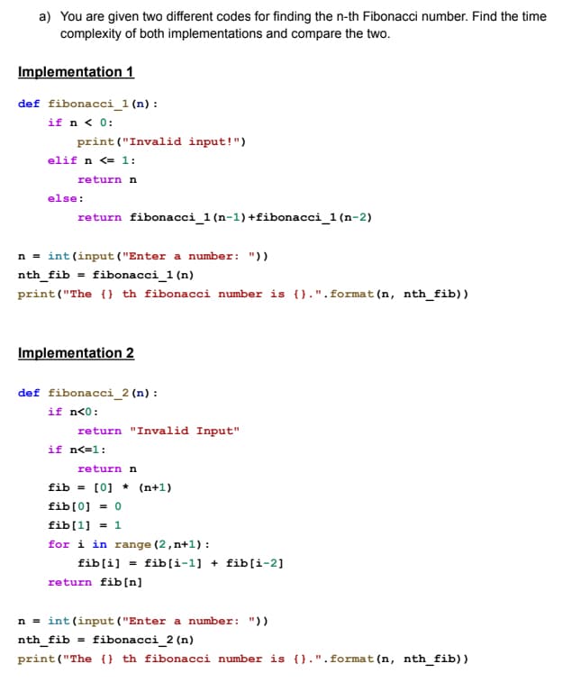 a) You are given two different codes for finding the n-th Fibonacci number. Find the time
complexity of both implementations and compare the two.
Implementation 1
def fibonacci_1 (n) :
if n < 0:
print ("Invalid input!")
elif n <= 1:
return n
else:
return fibonacci_1 (n-1) +fibonacci_1 (n-2)
n = int (input ("Enter a number: "))
nth_fib= fibonacci_1 (n)
print("The {}th fibonacci number is {}.". format (n, nth_fib))
Implementation 2
def fibonacci_2 (n) :
if n<0:
return "Invalid Input"
if n<=1:
return n
fib [0] (n+1)
fib[0] = 0
fib[1] = 1
for i in range (2, n+1):
fib[i] = fib[i-1]+ fib[i-2]
return fib[n]
n = int(input ("Enter a number: "))
nth_fib = fibonacci_2 (n)
print("The {} th fibonacci number is {}.". format (n, nth_fib))