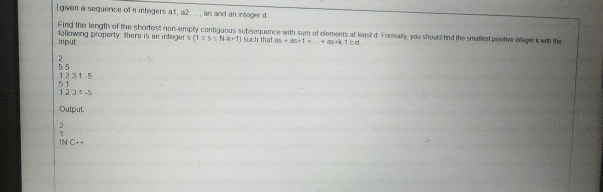 given a sequence of n integers a1, a2,
an and an integer d.
Find the length of the shortest non-empty contiguous subsequence with sum of elements at least d. Formally, you should find the smallest positive integer k with the
following property: there is an integer s (1 SSSN-k+1) such that as + as+1 +
Input:
+ as+k-1z d
55
1231-5
51
1231-5
Output:
IN C++
