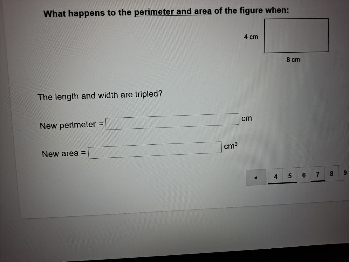 What happens to the perimeter and area of the figure when:
4 cm
8 cm
The length and width are tripled?
cm
New perimeter =
%3D
cm2
New area =
4
6.
7.
8
9.
